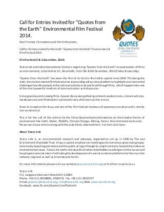 Call for Entries Invited for "Quotes from
the Earth" EnvironmentalFilm Festival
2014.
Dear Friends, Filmmakers and Film Enthusiasts,
Call for EntriesInvited forthe Sixth“Quotesfromthe Earth”Environmental
Film Festival 2014.
Film Festival (5 & 6 December, 2014)
ToxicsLinkand IndiaInternational Centre is organizing “Quotes from the Earth” an exploration of films
on environment, to be held at IIC, New Delhi, from 5th & 6th December, 2014 (Friday & Saturday).
“Quotes from the Earth” has been the first of its kind in the Indian capital since 2004. This being the
sixth,the environmentalfilmfestival aimsatprovidingadiscursive platform to highlight environmental
challengesfacedbypeople atthe national andinternational levelthroughfilms, whichhappentobe one
of the most powerful medium of communication and discussion.
It alsogoesbeyondviewingfilms.A panel discussiongatheringeminent academicians, vibrant activists,
media persons and filmmakers is planned every afternoon on the issues.
Since its inception the focus and aim of the film festival has been of awareness creation and is strictly
non-commercial.
This is for the call of the entries for the films/documentaries/animations on the broader theme of
environment like Earth, Water, Wildlife, Climate Change, Mining, Forest, Environmental Justice etc.
Please send your entries along with the duly filled, attached form. For form click here.
About Toxics Link
Toxics Link is an environmental research and advocacy organization set up in 1996 by The Just
EnvironmentCharitable Trust.Itlaysa special emphasisonreachingouttonumerousgrassrootsgroups;
communitybasedorganizationsandthe publicatlarge throughitsempirical study-basedinformationon
environmental issues.Toxics Linkworkscloselywithall otherstakeholdersworkingonsimilarissues and
has playedaseminal role infacilitatingthe development of several common platforms for them on the
national, regional as well as international levels.
For more information please visit our website (www.toxicslink.org) or feel free to write to us.
Toxics Link
H-2, Jungpura Extension New Delhi-110014
Phone: +91-(11)-24328006, 24320711 Fax: +91-(11)-24321747
E-mail:praveen@toxicslink.org, info@toxicslink.org Web: www.toxicslink.org
Facebook: www.fb.com/QuotesFromTheEarth
 