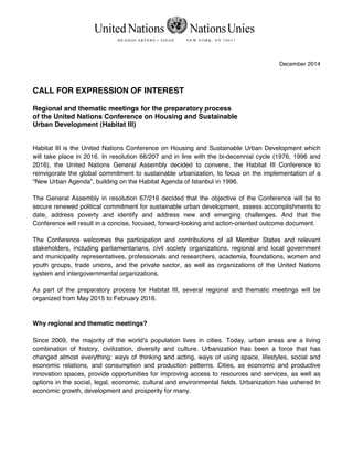 United Nations NationsUnies
H E A D Q U A RT E R S • S I E G E N E W Y O R K , N Y 1 0 0 1 7
December 2014
CALL FOR EXPRESSION OF INTEREST
Regional and thematic meetings for the preparatory process
of the United Nations Conference on Housing and Sustainable
Urban Development (Habitat III)
Habitat III is the United Nations Conference on Housing and Sustainable Urban Development which
will take place in 2016. In resolution 66/207 and in line with the bi-decennial cycle (1976, 1996 and
2016), the United Nations General Assembly decided to convene, the Habitat III Conference to
reinvigorate the global commitment to sustainable urbanization, to focus on the implementation of a
“New Urban Agenda”, building on the Habitat Agenda of Istanbul in 1996.
The General Assembly in resolution 67/216 decided that the objective of the Conference will be to
secure renewed political commitment for sustainable urban development, assess accomplishments to
date, address poverty and identify and address new and emerging challenges. And that the
Conference will result in a concise, focused, forward-looking and action-oriented outcome document.
The Conference welcomes the participation and contributions of all Member States and relevant
stakeholders, including parliamentarians, civil society organizations, regional and local government
and municipality representatives, professionals and researchers, academia, foundations, women and
youth groups, trade unions, and the private sector, as well as organizations of the United Nations
system and intergovernmental organizations.
As part of the preparatory process for Habitat III, several regional and thematic meetings will be
organized from May 2015 to February 2016.
Why regional and thematic meetings?
Since 2009, the majority of the world’s population lives in cities. Today, urban areas are a living
combination of history, civilization, diversity and culture. Urbanization has been a force that has
changed almost everything: ways of thinking and acting, ways of using space, lifestyles, social and
economic relations, and consumption and production patterns. Cities, as economic and productive
innovation spaces, provide opportunities for improving access to resources and services, as well as
options in the social, legal, economic, cultural and environmental fields. Urbanization has ushered in
economic growth, development and prosperity for many.
 