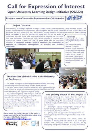 Call for Expression of Interest
     Open University Learning Design Initiative (OULDI)

   Evidence base: Connection: Representation: Collaboration


             Project Overview
   The University of Reading is a partner in the JISC funded “Open University Learning Design Initiative” project. The
   project aims to develop and implement a methodology for learning design composed of tools, practice and other
   innovation that both builds upon, and contributes to, existing academic and practitioner research. We are inviting
   New Lecturers to join this initiative and engage with us and the wider HE
   community. You will share your new experiences of designing the curriculum;             Toolbox
   pilot new approaches, resources and tools; receive support to complete your http://cloudworks.ac.uk/in
   projects and receive a reward of £500 in your SDA. We are particularly dex.php/cloudscape/view/1
   interested in supporting PGCAP projects designing and evaluating an 882
   example of curriculum development, or learning and teaching We have made openly
   innovation.                                                                          available a range of
                                                                                        activities, tools, resources,
        Workshops                                                                       schema and learning design
                                                                                        methods. These have been
                                              Cloudfests and Design summits             trialled across a variety of
                                                                                        educational contexts and
                                                                                        continue to be developed in
                                                                                        response to feedback and
                                                                                        review.



                                                                                        Design Challenge



   The objectives of the initiative at the University
   of Reading are:
 1. To review existing curriculum design processes including describing
 and modelling the curriculum design process where possible;
 2. To work with academic teams to identify the most appropriate stages
  in the curriculum design process where support is needed and the best
  method of offering this support to improve quality.
  3. To pilot learning design methodologies, tools and
  techniques that have already being developed and to
                                                            The primary output of this project is a
                                                         case study reviewing the impact that the tools and
  document and evaluate this experience;
                                                         methodology have had on Learning Design practices at the
  4. To build and engage with a community of
                                                         University of Reading. We are particularly interested in one
  practice within the University and organise events
                                                         of the following (but not limited to, any ideas you might have
  about enhancing the curriculum and increase
                                                         are welcome):
  exchanges of learning and teaching ideas and
                                                         1.     tracking the process of designing the curriculum (for
  experiences.
                                                         example through a reflective log or a series of mini
                                                         interviews with the Project Officer)
If you would like to be involved in the project,         2.     piloting tools and approaches already developed and
please contact Maria Papaefthimiou, eLearning            evaluating them (for example using some of the tools in the
Manager, CDoTL, for details:                             tool box)
m.c.papaefthimiou@reading.ac.uk                          3.     sharing the experience with others within the
                                                         University of Reading and with others in the sector (for
                                                         example with colleagues within the PGCAP, or by
                                                         participating in organised workshops, or using Cloudworks)
 