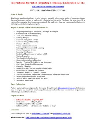 International Journal on Integrating Technology in Education (IJITE)
http://airccse.org/journal/ijite/home.html
ISSN: 2320 - 1886(Online; 2320 - 3935(Print)
Scope & Topics
This journal is an interdisciplinary form for educators who wish to improve the quality of instruction through
the use of computers and how to implement it effectively into instruction. This forum also aims to provide a
platform for exchanging ideas in new emerging trends that needs more focus and exposure and will attempt to
publish proposals that strengthen our goals.
Topics of interest include but are not limited to:
 Integrating technology in curriculum: Challenges & Strategies
 Collaborative & Interactive Learning
 Tools for 21st Century learning
 Learning Analysis
 Education Management Systems
 Education Policy and Leadership
 Business Education
 Virtual and remote laboratories
 Pedagogy Enhancement with E-Learning
 Course Management Systems
 Educating the educators
 Professional Development for teachers in ICT
 Teacher Evaluation
 Web-based tools for education
 Games and simulations in Education
 Learning / Teaching Methodologies and Assessment
 Curriculum, Research and Development
 Counselor Education
 Student Selection Criteria in Interdisciplinary Studies
 Global Issues in Education and Research
 Technology Support for Pervasive Learning
 Artificial Intelligence, Robotics and Human computer Interaction in Education
 Mobile/ubiquitous computing in education
 Web 2.0, Social Networking, Blogs and Wikis
 Multimedia in Education
Paper Submission
Authors are invited to submit papers for this journal through E-mail: ijitejournal@airccse.org. Submissions
must be original and should not have been published previously or be under consideration for publication
while being evaluated for this Journal.
Important Dates
 Submission Deadline : April 06, 2019
 Notification : May 06, 2019
 Final Manuscript Due : May 15, 2019
 Publication Date : Determined by the Editor-in-Chief
Contact Us
Here's where you can reach us: ijitejournal@yahoo.com (or) ijitejournal@airccse.org
Submission Link - http://coneco2009.com/submissions/imagination/home.html
 