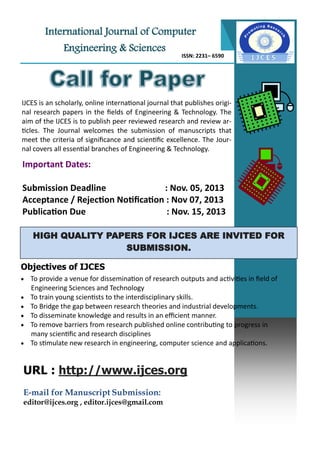 International Journal of Computer
Engineering & Sciences
ISSN: 2231– 6590
IJCES is an scholarly, online international journal that publishes origi-
nal research papers in the fields of Engineering & Technology. The
aim of the IJCES is to publish peer reviewed research and review ar-
ticles. The Journal welcomes the submission of manuscripts that
meet the criteria of significance and scientific excellence. The Jour-
nal covers all essential branches of Engineering & Technology.
HIGH QUALITY PAPERS FOR IJCES ARE INVITED FOR
SUBMISSION.
Objectives of IJCES
 To provide a venue for dissemination of research outputs and activities in field of
Engineering Sciences and Technology
 To train young scientists to the interdisciplinary skills.
 To Bridge the gap between research theories and industrial developments.
 To disseminate knowledge and results in an efficient manner.
 To remove barriers from research published online contributing to progress in
many scientific and research disciplines
 To stimulate new research in engineering, computer science and applications.
Important Dates:
Submission Deadline : Nov. 05, 2013
Acceptance / Rejection Notification : Nov 07, 2013
Publication Due : Nov. 15, 2013
URL : http://www.ijces.org
E-mail for Manuscript Submission:
editor@ijces.org , editor.ijces@gmail.com
 