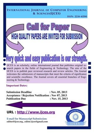 INTERNATIONAL JOURNAL OF COMPUTER ENGINEERING
& SCIENCES(IJCES)
ISSN: 2231–6590
IJCES is an scholarly, online international journal that publishes original re-
search papers in the fields of Engineering & Technology. The aim of the
IJCES is to publish peer reviewed research and review articles. The Journal
welcomes the submission of manuscripts that meet the criteria of significance
and scientific excellence. The Journal covers all essential branches of Engi-
neering & Technology.
URL : http://www.ijces.org
E-mail for Manuscript Submission:
editor@ijces.org , editor.ijces@gmail.com
Important Dates:
Submission Deadline : Nov. 05, 2013
Acceptance / Rejection Notification : Nov 07, 2013
Publication Due : Nov. 15, 2013
 