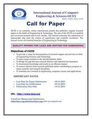 International Journal of Computer
Engineering & Sciences-IJCES
ISSN : ISSN: 2231–6590
IJCES is an scholarly, online international journal that publishes original research
papers in the fields of Engineering & Technology. The aim of the IJCES is to publish
peer reviewed research and review articles. The Journal welcomes the submission of
manuscripts that meet the criteria of significance and scientific excellence. The
Journal covers all essential branches of Engineering & Technology.
Objectives of IJCES
 To provide a venue for dissemination of research outputs and activities in field
of Engineering Sciences and Technology
 To train young scientists to the interdisciplinary skills.
 To Bridge the gap between research theories and industrial developments.
 To disseminate knowledge and results in an efficient manner.
 To remove barriers from research published online contributing to progress in
many scientific and research disciplines
 To stimulate new research in engineering, computer science and applications.
IMPORTANT DATES
 Last Date for Paper Submission : 05-11-2013
 Last Date for Notification : 07-11-2013
 Publication Due Date : 15-11-2013
URL : http://www.ijces.org
E-mail for Manuscript Submission:
editor@ijces.org,submission@ijces.org,editor.ijces@gmail.com
QUALITY PAPERS FOR IJCES ARE INVITED FOR SUBMISSION.
 