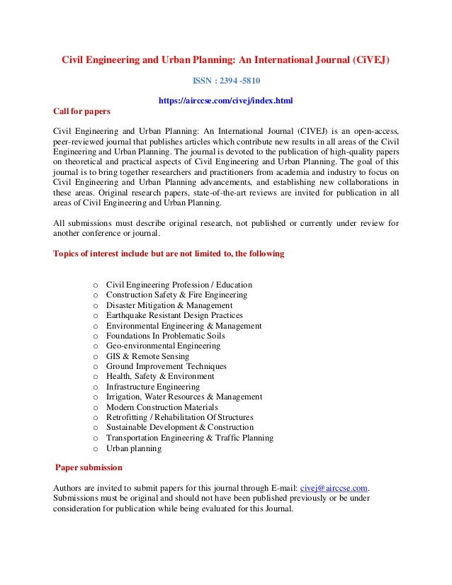Civil Engineering and Urban Planning: An International Journal (CiVEJ)
ISSN : 2394 -5810
https://airccse.com/civej/index.html
Call for papers
Civil Engineering and Urban Planning: An International Journal (CIVEJ) is an open-access,
peer-reviewed journal that publishes articles which contribute new results in all areas of the Civil
Engineering and Urban Planning. The journal is devoted to the publication of high-quality papers
on theoretical and practical aspects of Civil Engineering and Urban Planning. The goal of this
journal is to bring together researchers and practitioners from academia and industry to focus on
Civil Engineering and Urban Planning advancements, and establishing new collaborations in
these areas. Original research papers, state-of-the-art reviews are invited for publication in all
areas of Civil Engineering and Urban Planning.
All submissions must describe original research, not published or currently under review for
another conference or journal.
Topics of interest include but are not limited to, the following
o Civil Engineering Profession / Education
o Construction Safety & Fire Engineering
o Disaster Mitigation & Management
o Earthquake Resistant Design Practices
o Environmental Engineering & Management
o Foundations In Problematic Soils
o Geo-environmental Engineering
o GIS & Remote Sensing
o Ground Improvement Techniques
o Health, Safety & Environment
o Infrastructure Engineering
o Irrigation, Water Resources & Management
o Modern Construction Materials
o Retrofitting / Rehabilitation OfStructures
o Sustainable Development & Construction
o Transportation Engineering & Traffic Planning
o Urban planning
Paper submission
Authors are invited to submit papers for this journal through E-mail: civej@airccse.com.
Submissions must be original and should not have been published previously or be under
consideration for publication while being evaluated for this Journal.
 