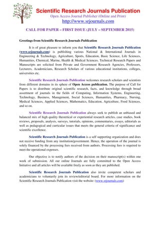 Scientific Research Journals Publication
Open Access Journal Publisher (Online and Print)
http://www.srjournals.com
CALL FOR PAPER – FIRST ISSUE (JULY – SEPTEMBER 2015)
Greetings from Scientific Research Journals Publication
It is of great pleasure to inform you that Scientific Research Journals Publication
(www.srjournals.com) is publishing various National & International Journals in
Engineering & Technology, Agriculture, Sports, Education, Basic Science, Life Sciences,
Humanities, Chemical, Marine, Health & Medical Sciences. Technical Research Papers and
Manuscripts are solicited from Private and Government Research Agencies, Professors,
Lecturers, Academicians, Research Scholars of various educational institutions, colleges,
universities etc.
Scientific Research Journals Publication welcomes research scholars and scientists
from different domains in its sphere of Open Access publication. The purpose of Call for
Papers is to distribute original scientific research, facts, and knowledge through broad
assortment of journals in the fields of Computing, Information Systems, Engineering,
Technology, Business, Management, Social Sciences, Humanities, Pharmacy, Nursing,
Medical Sciences, Applied Sciences, Mathematics, Education, Agriculture, Food Sciences,
and so on.
Scientific Research Journals Publication always seek to publish an unbiased and
balanced mix of high quality theoretical or experiential research articles, case studies, book
reviews, proposals, analysis, surveys, tutorials, opinions, commentaries, essays, editorials as
well as pedagogical and curricular issues that meets the general criteria of significance and
scientific excellence.
Scientific Research Journals Publication is a self supporting organization and does
not receive funding from any institution/government. Hence, the operation of the journal is
solely financed by the processing fees received from authors. Processing fees is required to
meet the operational expenses.
Our objective is to notify authors of the decision on their manuscript(s) within one
week of submission. All our online Journals are fully committed to the Open Access
Initiative and all articles will be available freely as soon as they are published.
Scientific Research Journals Publication also invite competent scholars and
academicians to voluntarily join its review/editorial board. For more information on the
Scientific Research Journals Publication visit the website: (www.srjournals.com)
 