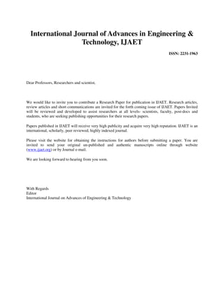 International Journal of Advances in Engineering &
                  Technology, IJAET
                                                                                      ISSN: 2231-1963




Dear Professors, Researchers and scientist,



We would like to invite you to contribute a Research Paper for publication in IJAET. Research articles,
review articles and short communications are invited for the forth coming issue of IJAET. Papers Invited
will be reviewed and developed to assist researchers at all levels- scientists, faculty, post-docs and
students, who are seeking publishing opportunities for their research papers.

Papers published in IJAET will receive very high publicity and acquire very high reputation. IJAET is an
international, scholarly, peer reviewed, highly indexed journal.

Please visit the website for obtaining the instructions for authors before submitting a paper. You are
invited to send your original un-published and authentic manuscripts online through website
(www.ijaet.org) or by Journal e-mail.

We are looking forward to hearing from you soon.




With Regards
Editor
International Journal on Advances of Engineering & Technology
 