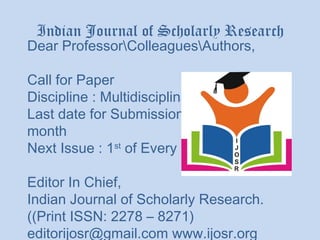Indian Journal of Scholarly Research
Dear ProfessorColleaguesAuthors,

Call for Paper
Discipline : Multidisciplinary
Last date for Submission : 15th of Every
month
Next Issue : 1st of Every Monty

Editor In Chief,
Indian Journal of Scholarly Research.
((Print ISSN: 2278 – 8271)
editorijosr@gmail.com www.ijosr.org
 