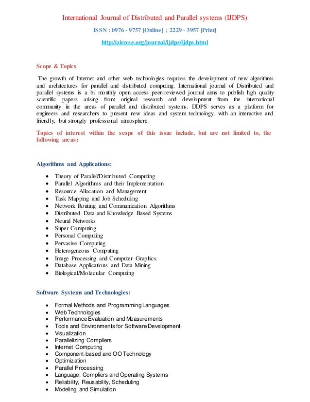 International Journal of Distributed and Parallel systems (IJDPS)
ISSN : 0976 - 9757 [Online] ; 2229 - 3957 [Print]
http://airccse.org/journal/ijdps/ijdps.html
Scope & Topics
The growth of Internet and other web technologies requires the development of new algorithms
and architectures for parallel and distributed computing. International journal of Distributed and
parallel systems is a bi monthly open access peer-reviewed journal aims to publish high quality
scientific papers arising from original research and development from the international
community in the areas of parallel and distributed systems. IJDPS serves as a platform for
engineers and researchers to present new ideas and system technology, with an interactive and
friendly, but strongly professional atmosphere.
Topics of interest within the scope of this issue include, but are not limited to, the
following areas:
Algorithms and Applications:
 Theory of Parallel/Distributed Computing
 Parallel Algorithms and their Implementation
 Resource Allocation and Management
 Task Mapping and Job Scheduling
 Network Routing and Communication Algorithms
 Distributed Data and Knowledge Based Systems
 Neural Networks
 Super Computing
 Personal Computing
 Pervasive Computing
 Heterogeneous Computing
 Image Processing and Computer Graphics
 Database Applications and Data Mining
 Biological/Molecular Computing
Software Systems and Technologies:
 Formal Methods and ProgrammingLanguages
 Web Technologies
 Performance Evaluation and Measurements
 Tools and Environments for SoftwareDevelopment
 Visualization
 Parallelizing Compilers
 Internet Computing
 Component-based and OO Technology
 Optimization
 Parallel Processing
 Language, Compliers and Operating Systems
 Reliability, Reusability, Scheduling
 Modeling and Simulation
 