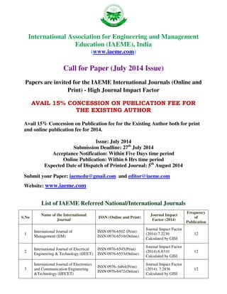 International Association for Engineering and Management
Education (IAEME), India
(www.iaeme.com)
Call for Paper (July 2014 Issue)
Papers are invited for the IAEME International Journals (Online and
Print) - High Journal Impact Factor
AVAIL 15% CONCESSION ON PUBLICATION FEE FOR
THE EXISTING AUTHOR
Avail 15% Concession on Publication fee for the Existing Author both for print
and online publication fee for 2014.
Issue: July 2014
Submission Deadline: 27th
July 2014
Acceptance Notification: Within Five Days time period
Online Publication: Within 6 Hrs time period
Expected Date of Dispatch of Printed Journal: 5th
August 2014
Submit your Paper: iaemedu@gmail.com and editor@iaeme.com
Website: www.iaeme.com
List of IAEME Referred National/International Journals
S.No
Name of the International
Journal
ISSN (Online and Print)
Journal Impact
Factor (2014)
Frequency
of
Publication
1
International Journal of
Management (IJM)
ISSN 0976-6502 (Print)
ISSN 0976-6510(Online)
Journal Impact Factor
(2014):7.2230
Calculated by GISI
12
2
International Journal of Electrical
Engineering & Technology (IJEET)
ISSN 0976-6545(Print)
ISSN 0976-6553(Online)
Journal Impact Factor
(2014):6.8310
Calculated by GISI
12
3
International Journal of Electronics
and Communication Engineering
&Technology (IJECET)
ISSN 0976- 6464(Print)
ISSN 0976-6472(Online)
Journal Impact Factor
(2014): 7.2836
Calculated by GISI
12
 