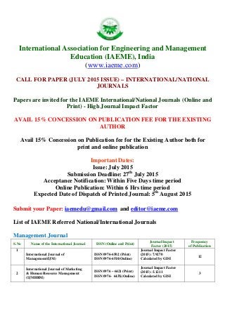 International Association for Engineering and Management
Education (IAEME), India
(www.iaeme.com)
CALL FOR PAPER (JULY 2015 ISSUE) – INTERNATIONAL/NATIONAL
JOURNALS
Papers are invited for the IAEME International/National Journals (Online and
Print) - High Journal Impact Factor
AVAIL 15% CONCESSION ON PUBLICATION FEE FOR THE EXISTING
AUTHOR
Avail 15% Concession on Publication fee for the Existing Author both for
print and online publication
Important Dates:
Issue: July 2015
Submission Deadline: 27th
July 2015
Acceptance Notification: Within Five Days time period
Online Publication: Within 6 Hrs time period
Expected Date of Dispatch of Printed Journal: 5th
August 2015
Submit your Paper: iaemedu@gmail.com and editor@iaeme.com
List of IAEME Referred National/International Journals
Management Journal
S.No Name of the International Journal ISSN (Online and Print)
Journal Impact
Factor (2015)
Frequency
of Publication
1
International Journal of
Management(IJM)
ISSN 0976-6502 (Print)
ISSN 0976-6510(Online)
Journal Impact Factor
(2015): 7.9270
Calculated by GISI
12
2
International Journal of Marketing
& Human Resource Management
(IJMHRM)
ISSN 0976 – 6421 (Print)
ISSN 0976- 643X(Online)
Journal Impact Factor
(2015): 5.1211
Calculated by GISI
3
 