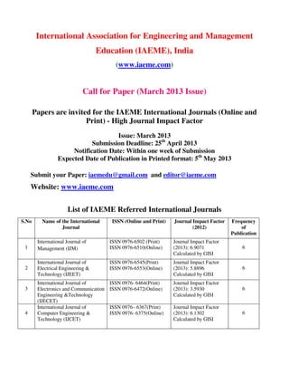 International Association for Engineering and Management
                                   Education (IAEME), India
                                          (www.iaeme.com)


                              Call for Paper (March 2013 Issue)

       Papers are invited for the IAEME International Journals (Online and
                        Print) - High Journal Impact Factor
                                      Issue: March 2013
                             Submission Deadline: 25th April 2013
                      Notification Date: Within one week of Submission
                 Expected Date of Publication in Printed format: 5th May 2013

     Submit your Paper: iaemedu@gmail.com and editor@iaeme.com
     Website: www.iaeme.com

                      List of IAEME Referred International Journals
S.No      Name of the International      ISSN (Online and Print)   Journal Impact Factor   Frequency
                  Journal                                                  (2012)              of
                                                                                           Publication
        International Journal of        ISSN 0976-6502 (Print)     Journal Impact Factor
 1      Management (IJM)                ISSN 0976-6510(Online)     (2013): 6.9071              6
                                                                   Calculated by GISI
        International Journal of        ISSN 0976-6545(Print)      Journal Impact Factor
 2      Electrical Engineering &        ISSN 0976-6553(Online)     (2013): 5.8896              6
        Technology (IJEET)                                         Calculated by GISI
        International Journal of        ISSN 0976- 6464(Print)     Journal Impact Factor
 3      Electronics and Communication   ISSN 0976-6472(Online)     (2013): 3.5930              6
        Engineering &Technology                                    Calculated by GISI
        (IJECET)
        International Journal of        ISSN 0976– 6367(Print)     Journal Impact Factor
 4      Computer Engineering &          ISSN 0976- 6375(Online)    (2013): 6.1302              6
        Technology (IJCET)                                         Calculated by GISI
 