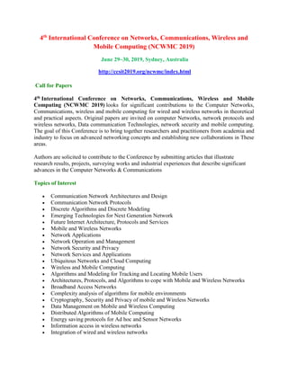 4th
International Conference on Networks, Communications, Wireless and
Mobile Computing (NCWMC 2019)
June 29~30, 2019, Sydney, Australia
http://ccsit2019.org/ncwmc/index.html
Call for Papers
4th International Conference on Networks, Communications, Wireless and Mobile
Computing (NCWMC 2019) looks for significant contributions to the Computer Networks,
Communications, wireless and mobile computing for wired and wireless networks in theoretical
and practical aspects. Original papers are invited on computer Networks, network protocols and
wireless networks, Data communication Technologies, network security and mobile computing.
The goal of this Conference is to bring together researchers and practitioners from academia and
industry to focus on advanced networking concepts and establishing new collaborations in These
areas.
Authors are solicited to contribute to the Conference by submitting articles that illustrate
research results, projects, surveying works and industrial experiences that describe significant
advances in the Computer Networks & Communications
Topics of Interest
 Communication Network Architectures and Design
 Communication Network Protocols
 Discrete Algorithms and Discrete Modeling
 Emerging Technologies for Next Generation Network
 Future Internet Architecture, Protocols and Services
 Mobile and Wireless Networks
 Network Applications
 Network Operation and Management
 Network Security and Privacy
 Network Services and Applications
 Ubiquitous Networks and Cloud Computing
 Wireless and Mobile Computing
 Algorithms and Modeling for Tracking and Locating Mobile Users
 Architectures, Protocols, and Algorithms to cope with Mobile and Wireless Networks
 Broadband Access Networks
 Complexity analysis of algorithms for mobile environments
 Cryptography, Security and Privacy of mobile and Wireless Networks
 Data Management on Mobile and Wireless Computing
 Distributed Algorithms of Mobile Computing
 Energy saving protocols for Ad hoc and Sensor Networks
 Information access in wireless networks
 Integration of wired and wireless networks
 