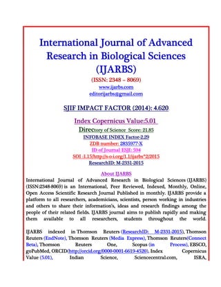 International Journal of Advanced
Research in Biological Sciences
(IJARBS)
(ISSN: 2348 – 8069)
www.ijarbs.com
editorijarbs@gmail.com
SJIF IMPACT FACTOR (2014): 4.620
Index Copernicus Value:5.01
Directory of Science Score: 21.85
INFOBASE INDEX Factor-2.29
ZDB number: 2835977-X
ID of Journal ESJI: 594
SOI :1.15/http://s-o-i.org/1.1/ijarbs*2/2015
ResearchID: M-2331-2015
About IJARBS
International Journal of Advanced Research in Biological Sciences (IJARBS)
(ISSN:2348-8069) is an International, Peer Reviewed, Indexed, Monthly, Online,
Open Access Scientific Research Journal Published in monthly. IJARBS provide a
platform to all researchers, academicians, scientists, person working in industries
and others to share their information’s, ideas and research findings among the
people of their related fields. IJARBS journal aims to publish rapidly and making
them available to all researchers, students throughout the world.
IJARBS indexed in Thomson Reuters (ResearchID: M-2331-2015), Thomson
Reuters (EndNote), Thomson Reuters (Media Express), Thomson Reuters(Connect
Beta), Thomson Reuters One, Scopus (in Process), EBSCO,
goPubMed, ORCID(http://orcid.org/0000-0001-6619-4520), Index Copernicus
Value (5.01), Indian Science, Sciencecentral.com, ISRA,
 