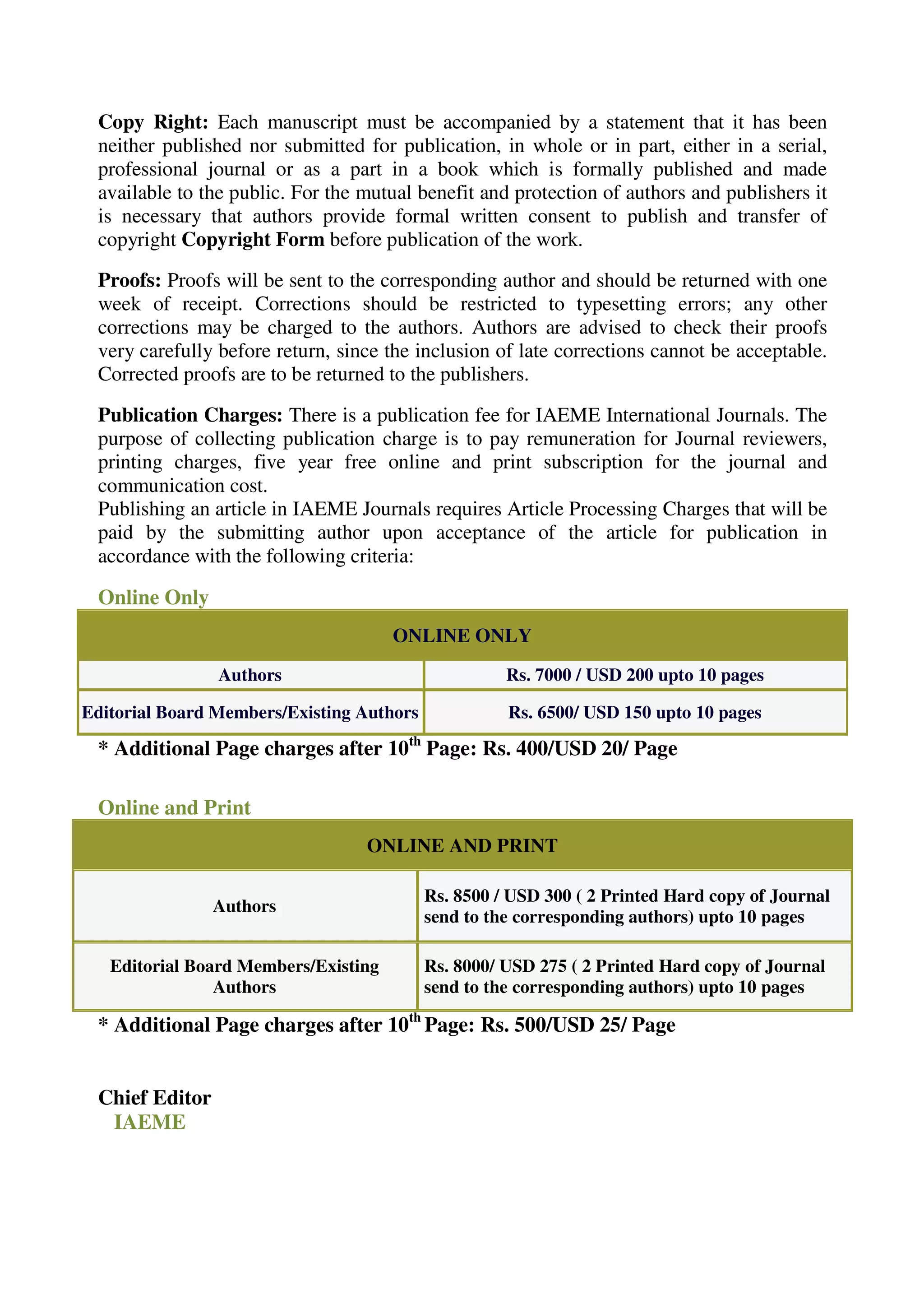 Copy Right: Each manuscript must be accompanied by a statement that it has been 
neither published nor submitted for publication, in whole or in part, either in a serial, 
professional journal or as a part in a book which is formally published and made 
available to the public. For the mutual benefit and protection of authors and publishers it 
is necessary that authors provide formal written consent to publish and transfer of 
copyright Copyright Form before publication of the work. 
Proofs: Proofs will be sent to the corresponding author and should be returned with one 
week of receipt. Corrections should be restricted to typesetting errors; any other 
corrections may be charged to the authors. Authors are advised to check their proofs 
very carefully before return, since the inclusion of late corrections cannot be acceptable. 
Corrected proofs are to be returned to the publishers. 
Publication Charges: There is a publication fee for IAEME International Journals. The 
purpose of collecting publication charge is to pay remuneration for Journal reviewers, 
printing charges, five year free online and print subscription for the journal and 
communication cost. 
Publishing an article in IAEME Journals requires Article Processing Charges that will be 
paid by the submitting author upon acceptance of the article for publication in 
accordance with the following criteria: 
Online Only 
ONLINE ONLY 
Authors Rs. 7000 / USD 200 upto 10 pages 
Editorial Board Members/Existing Authors Rs. 6500/ USD 150 upto 10 pages 
* Additional Page charges after 10th Page: Rs. 400/USD 20/ Page 
Online and Print 
ONLINE AND PRINT 
Authors 
Rs. 8500 / USD 300 ( 2 Printed Hard copy of Journal 
send to the corresponding authors) upto 10 pages 
Editorial Board Members/Existing 
Authors 
Rs. 8000/ USD 275 ( 2 Printed Hard copy of Journal 
send to the corresponding authors) upto 10 pages 
* Additional Page charges after 10th Page: Rs. 500/USD 25/ Page 
Chief Editor 
IAEME 
