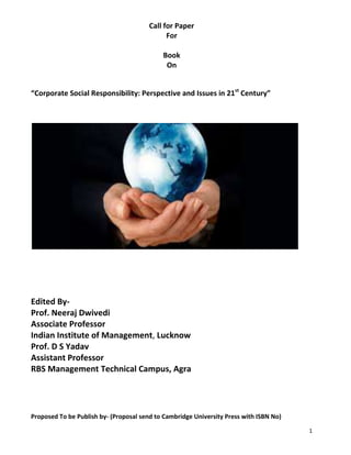 Call for Paper
                                              For

                                            Book
                                             On


“Corporate Social Responsibility: Perspective and Issues in 21st Century”




Edited By-
Prof. Neeraj Dwivedi
Associate Professor
Indian Institute of Management, Lucknow
Prof. D S Yadav
Assistant Professor
RBS Management Technical Campus, Agra




Proposed To be Publish by- (Proposal send to Cambridge University Press with ISBN No)

                                                                                        1
 
