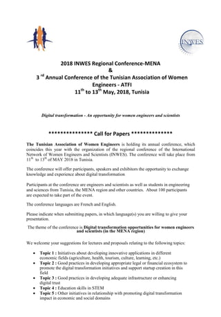 2018 INWES Regional Conference-MENA
&
3 rd
Annual Conference of the Tunisian Association of Women
Engineers - ATFI
11th
to 13th
May, 2018, Tunisia
Digital transformation - An opportunity for women engineers and scientists
*************** Call for Papers **************
The Tunisian Association of Women Engineers is holding its annual conference, which
coincides this year with the organization of the regional conference of the International
Network of Women Engineers and Scientists (INWES). The conference will take place from
11th
to 13th
of MAY 2018 in Tunisia.
The conference will offer participants, speakers and exhibitors the opportunity to exchange
knowledge and experience about digital transformation
Participants at the conference are engineers and scientists as well as students in engineering
and sciences from Tunisia, the MENA region and other countries. About 100 participants
are expected to take part of the event.
The conference languages are French and English.
Please indicate when submitting papers, in which language(s) you are willing to give your
presentation.
The theme of the conference is Digital transformation opportunities for women engineers
and scientists (in the MENA region)
We welcome your suggestions for lectures and proposals relating to the following topics:
 Topic 1 : Initiatives about developing innovative applications in different
economic fields (agriculture, health, tourism, culture, learning, etc.)
 Topic 2 : Good practices in developing appropriate legal or financial ecosystem to
promote the digital transformation initiatives and support startup creation in this
field
 Topic 3 : Good practices in developing adequate infrastructure or enhancing
digital trust
 Topic 4 : Education skills in STEM
 Topic 5 : Other initiatives in relationship with promoting digital transformation
impact in economic and social domains
 