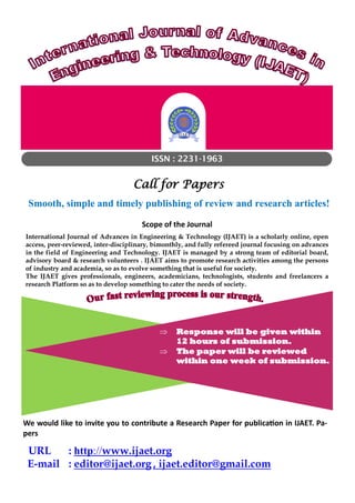 ISSN : 2231-1963
Call for Papers
Smooth, simple and timely publishing of review and research articles!
Scope of the Journal
International Journal of Advances in Engineering & Technology (IJAET) is a scholarly online, open
access, peer-reviewed, inter-disciplinary, bimonthly, and fully refereed journal focusing on advances
in the field of Engineering and Technology. IJAET is managed by a strong team of editorial board,
advisory board & research volunteers . IJAET aims to promote research activities among the persons
of industry and academia, so as to evolve something that is useful for society.
The IJAET gives professionals, engineers, academicians, technologists, students and freelancers a
research Platform so as to develop something to cater the needs of society.
 Response will be given within
12 hours of submission.
 The paper will be reviewed
within one week of submission.
URL : http://www.ijaet.org
E-mail : editor@ijaet.org , ijaet.editor@gmail.com
We would like to invite you to contribute a Research Paper for publication in IJAET. Pa-
pers
 