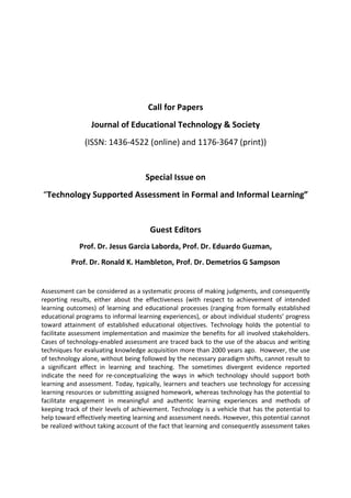 Call for Papers
Journal of Educational Technology & Society
(ISSN: 1436‐4522 (online) and 1176‐3647 (print))

Special Issue on
“Technology Supported Assessment in Formal and Informal Learning”

Guest Editors
Prof. Dr. Jesus Garcia Laborda, Prof. Dr. Eduardo Guzman,
Prof. Dr. Ronald K. Hambleton, Prof. Dr. Demetrios G Sampson

Assessment can be considered as a systematic process of making judgments, and consequently
reporting results, either about the effectiveness (with respect to achievement of intended
learning outcomes) of learning and educational processes (ranging from formally established
educational programs to informal learning experiences), or about individual students’ progress
toward attainment of established educational objectives. Technology holds the potential to
facilitate assessment implementation and maximize the benefits for all involved stakeholders.
Cases of technology‐enabled assessment are traced back to the use of the abacus and writing
techniques for evaluating knowledge acquisition more than 2000 years ago. However, the use
of technology alone, without being followed by the necessary paradigm shifts, cannot result to
a significant effect in learning and teaching. The sometimes divergent evidence reported
indicate the need for re‐conceptualizing the ways in which technology should support both
learning and assessment. Today, typically, learners and teachers use technology for accessing
learning resources or submitting assigned homework, whereas technology has the potential to
facilitate engagement in meaningful and authentic learning experiences and methods of
keeping track of their levels of achievement. Technology is a vehicle that has the potential to
help toward effectively meeting learning and assessment needs. However, this potential cannot
be realized without taking account of the fact that learning and consequently assessment takes

 
