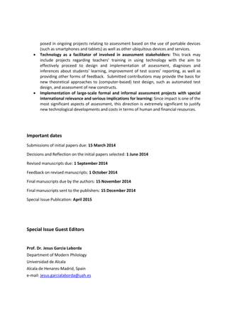•

•

posed in ongoing projects relating to assessment based on the use of portable devices
(such as smartphones and tablets) as well as other ubiquitous devices and services.
Technology as a facilitator of involved in assessment stakeholders: This track may
include projects regarding teachers’ training in using technology with the aim to
effectively proceed to design and implementation of assessment, diagnoses and
inferences about students’ learning, improvement of test scores’ reporting, as well as
providing other forms of feedback. Submitted contributions may provide the basis for
new theoretical approaches to (computer‐based) test design, such as automated test
design, and assessment of new constructs.
Implementation of large-scale formal and informal assessment projects with special
international relevance and serious implications for learning: Since impact is one of the
most significant aspects of assessment, this direction is extremely significant to justify
new technological developments and costs in terms of human and financial resources.

Important dates
Submissions of initial papers due: 15 March 2014
Decisions and Reflection on the initial papers selected: 1 June 2014
Revised manuscripts due: 1 September 2014
Feedback on revised manuscripts: 1 October 2014
Final manuscripts due by the authors: 15 November 2014
Final manuscripts sent to the publishers: 15 December 2014
Special Issue Publication: April 2015

Special Issue Guest Editors

Prof. Dr. Jesus Garcia Laborda
Department of Modern Philology
Universidad de Alcala
Alcala de Henares‐Madrid, Spain
e‐mail: jesus.garcialaborda@uah.es

 