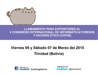 LLAMAMIENTO PARA EXPOSITORES AL 
V CONGRESO INTERNACIONAL DE INFORMÁTICA FORENSE 
Y HACKING ÉTICO (CIIFHE) 
Viernes 06 y Sábado 07 de Marzo del 2015 
Trinidad (Bolivia) 
Siguenos en: 
Siguenos en: 
/hackingbolivia @boliviahack 
 