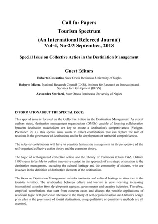 Call for Papers
Tourism Spectrum
(An International Refereed Journal)
Vol-4, No-2/3 September, 2018
Special Issue on Collective Action in the Destination Management
Guest Editors
Umberto Costantini, Suor Orsola Benincasa University of Naples
Roberto Micera, National Research Council (CNR), Institute for Research on Innovation and
Services for Development (IRISS)
Alessandra Storlazzi, Suor Orsola Benincasa University of Naples
INFORMATION ABOUT THE SPECIAL ISSUE:
This special issue is focused on the Collective Action in the Destination Management. As recent
authors stated, destination management organizations (DMOs) capable of fostering collaboration
between destination stakeholders are key to ensure a destination's competitiveness (Volgger,
Pechlaner, 2014). This special issue wants to collect contributions that can explore the role of
relations in the governance of destinations and in the development of territorial competitiveness.
The selected contributions will have to consider destination management in the perspective of the
self-organized collective action theory and the commons theory.
The logic of self-organized collective action and the Theory of Commons (Olson 1965, Ostrom
1990) seem to be able to outline innovative context in the approach of a strategic orientation to the
destination management, including the cultural heritage and the community of citizens, who are
involved in the definition of distinctive elements of the destinations.
The focus on Destination Management includes territories and cultural heritage as attractors in the
touristic territory. The relationship between culture and tourism is now receiving increasing
international attention from development agencies, governments and creative industries. Therefore,
empirical contributions that start from concrete cases and discuss the possible applications of
relational logic, with particular reference to the theory of self-organized action and Ostrom's design
principles in the governance of tourist destinations, using qualitative or quantitative methods are all
accepted.
 