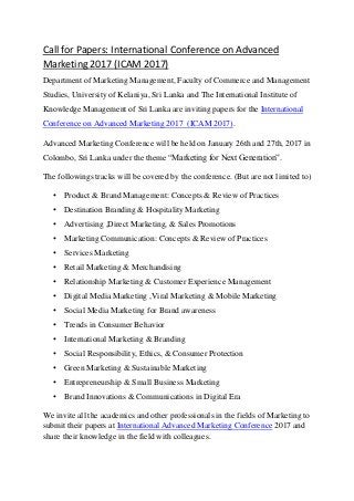Call for Papers: International Conference on Advanced
Marketing 2017 (ICAM 2017)
Department of Marketing Management, Faculty of Commerce and Management
Studies, University of Kelaniya, Sri Lanka and The International Institute of
Knowledge Management of Sri Lanka are inviting papers for the International
Conference on Advanced Marketing 2017 (ICAM 2017).
Advanced Marketing Conference will be held on January 26th and 27th, 2017 in
Colombo, Sri Lanka under the theme “Marketing for Next Generation”.
The followings tracks will be covered by the conference. (But are not limited to)
• Product & Brand Management: Concepts & Review of Practices
• Destination Branding & Hospitality Marketing
• Advertising ,Direct Marketing, & Sales Promotions
• Marketing Communication: Concepts & Review of Practices
• Services Marketing
• Retail Marketing & Merchandising
• Relationship Marketing & Customer Experience Management
• Digital Media Marketing ,Viral Marketing & Mobile Marketing
• Social Media Marketing for Brand awareness
• Trends in Consumer Behavior
• International Marketing & Branding
• Social Responsibility, Ethics, & Consumer Protection
• Green Marketing & Sustainable Marketing
• Entrepreneurship & Small Business Marketing
• Brand Innovations & Communications in Digital Era
We invite all the academics and other professionals in the fields of Marketing to
submit their papers at International Advanced Marketing Conference 2017 and
share their knowledge in the field with colleagues.
 