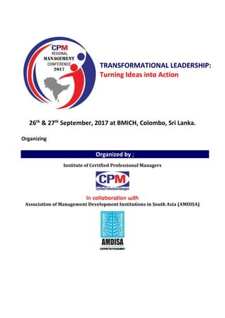 TRANSFORMATIONAL LEADERSHIP:
Turning Ideas into Action
26th
& 27th
September, 2017 at BMICH, Colombo, Sri Lanka.
Organizing
Organized by ;
Institute of Certified Professional Managers
Association of Management Development Institutions in South Asia (AMDISA)
 