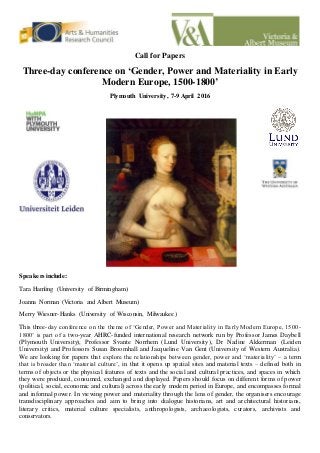 Call for Papers
Three-day conference on ‘Gender, Power and Materiality in Early
Modern Europe, 1500-1800’
Plymouth University, 7-9 April 2016
Speakers include:
Tara Hamling (University of Birmingham)
Joanna Norman (Victoria and Albert Museum)
Merry Wiesner-Hanks (University of Wisconsin, Milwaukee)
This three-day conference on the theme of ‘Gender, Power and Materiality in Early Modern Europe, 1500-
1800’ is part of a two-year AHRC-funded international research network run by Professor James Daybell
(Plymouth University), Professor Svante Norrhem (Lund University), Dr Nadine Akkerman (Leiden
University) and Professors Susan Broomhall and Jacqueline Van Gent (University of Western Australia).
We are looking for papers that explore the relationships between gender, power and ‘materiality’ – a term
that is broader than ‘material culture’, in that it opens up spatial sites and material texts – defined both in
terms of objects or the physical features of texts and the social and cultural practices, and spaces in which
they were produced, consumed, exchanged and displayed. Papers should focus on different forms of power
(political, social, economic and cultural) across the early modern period in Europe, and encompasses formal
and informal power. In viewing power and materiality through the lens of gender, the organisers encourage
transdisciplinary approaches and aim to bring into dialogue historians, art and architectural historians,
literary critics, material culture specialists, anthropologists, archaeologists, curators, archivists and
conservators.
 