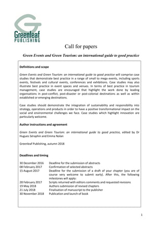 1
Call for papers
Green Events and Green Tourism: an international guide to good practice
Definitions and scope
Green Events and Green Tourism: an international guide to good practice will comprise case
studies that demonstrate best practice in a range of small to mega events, including sports
events, festivals and cultural events, conferences and exhibitions. Case studies may also
illustrate best practice in event spaces and venues. In terms of best practice in tourism
management, case studies are encouraged that highlight the work done by leading
organisations in post-conflict, post-disaster or post-colonial destinations as well as within
established or emerging destinations.
Case studies should demonstrate the integration of sustainability and responsibility into
strategy, operations and products in order to have a positive transformational impact on the
social and environmental challenges we face. Case studies which highlight innovation are
particularly welcome.
Author instructions and agreement
Green Events and Green Tourism: an international guide to good practice, edited by Dr
Hugues Séraphin and Emma Nolan
Greenleaf Publishing, autumn 2018
Deadlines and timing
30 December 2016 Deadline for the submission of abstracts
08 February 2017 Confirmation of selected abstracts
15 August 2017 Deadline for the submission of a draft of your chapter (you are of
course very welcome to submit early). After this, the following
milestones will apply:
28 February 2017 Scripts returned with editors comments and requested revisions
19 May 2018 Authors submission of revised chapters
21 July 2018 Finalisation of manuscript to the publisher
30 November 2018 Publication and launch of book
 