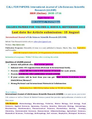 CALL FOR PAPERS- International Journal of Life-Sciences Scientific
Research (IJLSSR)
ISSN (Online): 2455-1716
Impact factor= 2.4
DOI (Crossref): 10.21276/ijlssr
CALLING PAPERS FOR VOLUME-2, ISSUE-5, SEPTEMBER 2016
Last date for Article submission: 15 August
International Journal of Life-Sciences Scientific Research (IJLSSR)
Submit Your Research Article only at: editor.ijlssr@gmail.com
Website: http://ijlssr.com
Publication Frequency: Bimonthly (6 times in a year) published in January, March, May, July, September,
and November.
((IJLSSR Journal is Indexed by ≥53 Organization ((National & International Both))
Intimation of acceptance: Within 7-10 days after receiving the article
Qualities of IJLSSR journal
 Article will publish after Peer review process.
 Indexed with ≥53 organizations (National & International both).
 Provide unique QR Bar-code & DOI number (Crossref) for each article.
 Provide certificate, after publication of each articles.
 If your article will be best then you can get “Best Article Certificate Award
(Gold/Silver/Bronze)”.
 Strong National and International Network & Collaboration
Publication Fees- 2000 INR for Indian Author & 70 USD for Others
Dear Authors,
International Journal of Life-Sciences Scientific Research (IJLSSR) is an open access, peer-review
Life sciences as well as Clinical & Medical Sciences journal that provides rapid publication of articles in all
these areas-
Life-Sciences: Biotechnology, Microbiology, Fisheries, Marine Biology, Cell biology, Food
Sciences, Applied Sciences, Agronomy, Forestry, Genetics, Molecular Biology, Immunology,
Biochemistry, Bioinformatics, Pharmaceutical Sciences, Biostatistics, Botany, Zoology,
Chemistry, Environmental Sciences, Nanosciences &Nanotechnology, Agricultural Sciences,
Biomedical Sciences, Toxicology, Anthropology, Soil science, Biophysics, Biological Sciences,
 