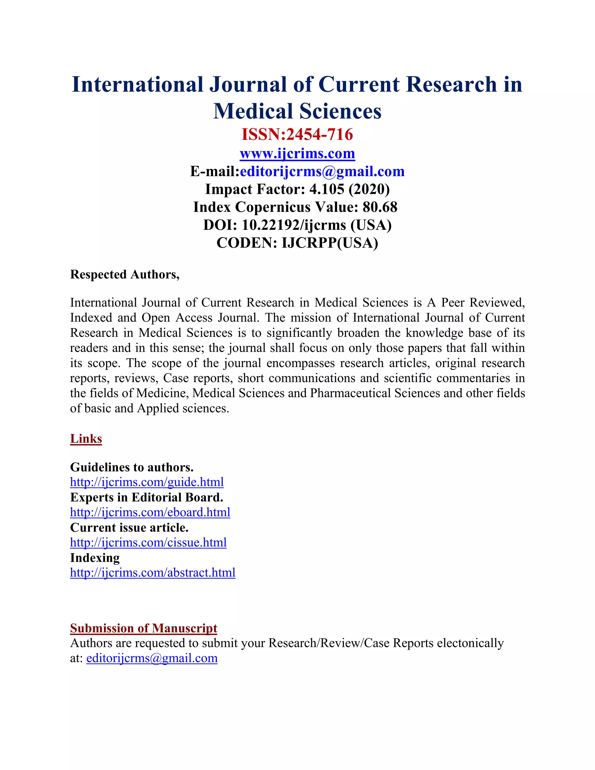 International Journal of Current Research in
Medical Sciences
ISSN:2454-716
www.ijcrims.com
E-mail:editorijcrms@gmail.com
Impact Factor: 4.105 (2020)
Index Copernicus Value: 80.68
DOI: 10.22192/ijcrms (USA)
CODEN: IJCRPP(USA)
Respected Authors,
International Journal of Current Research in Medical Sciences is A Peer Reviewed,
Indexed and Open Access Journal. The mission of International Journal of Current
Research in Medical Sciences is to significantly broaden the knowledge base of its
readers and in this sense; the journal shall focus on only those papers that fall within
its scope. The scope of the journal encompasses research articles, original research
reports, reviews, Case reports, short communications and scientific commentaries in
the fields of Medicine, Medical Sciences and Pharmaceutical Sciences and other fields
of basic and Applied sciences.
Links
Guidelines to authors.
http://ijcrims.com/guide.html
Experts in Editorial Board.
http://ijcrims.com/eboard.html
Current issue article.
http://ijcrims.com/cissue.html
Indexing
http://ijcrims.com/abstract.html
Submission of Manuscript
Authors are requested to submit your Research/Review/Case Reports electonically
at: editorijcrms@gmail.com