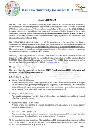 Osmania University Journal of IPR
… contd …
CALL FOR PAPERS
The DPIIT-IPR Chair at Osmania University looks forward to collaborate with academics,
researchers and industry to promote effective utilization of IPRs. The Chair aims to promote
IPR Culture and contribute to IPR research and knowledge. In this context, the DPIIT-IPR Chair,
Osmania University is launching a peer-reviewed open-access Online Journal in the area of
Intellectual Property Rights (IPRs) entitled Osmania University Journal of IPR (OUJIPR) a
with an objective to provide a common platform for bringing together the research works and
disseminating knowledge on IPRs.
The DPIIT-IPR Chair, Osmania University calls for submissions in the form of Articles, Essays,
Comments and Book Reviews from Academicians, Practitioners and Researcher Scholars in the
field of IPRs for the first issue of the Online Journal proposed to be published in February, 2023.
The aim is to provide a medium for the presentation and proliferation of unique perspectives
on current and pressing issues in the IPR domain.
Prof. (Dr.) G. B. Reddy, Professor of Law and Chair Professor of the DPIIT-IPR Chair at Osmania
University is the Editor-in-Chief of the Journal. Selected submissions would be published by the
DPIIT-IPR Chair, Osmania University in the Journal. The OUJIPR is an open-access online
journal, published in the website of IPR Chair: https://ouipr.in
Theme
The papers may be submitted on theme of TRIPS Plus Protection (TPP) to Patents and
Designs – Policy and Legal Perspectives.
Submission Categories
• Article: 5,000 – 8,000 words
A complete analysis of a certain subject is expected in the Article. It must examine or analyze
the current situation, pointing out the gaps and suggesting viable remedies. The author may
adopt a historical, exploratory, comparative, or multi-disciplinary approach to substantiate
the argument. The articles with empirical research are encouraged.
• Essay: 2,500 – 5,000 words
An essay is comparatively succinct than article, and may put forth the idea and the argument
of author in a briefer manner.
• Book Review: 2,000 – 4,000 words
A book review may contain a detailed description, critical analysis of a book's quality,
meaning, and significance.
• Comment: 1,500 – 3,000 words
Any recent judgement, landmark case, or any current enactment or Bill pending before the
Parliament or a State Legislature may be the theme of a Comment.
All the submissions must contain an Abstract of up to 200 words providing a summary of the
contribution and up to 5 Keywords. The word limits are exclusive of abstract, footnotes; and the
authors are requested to strictly adhere to it.
 