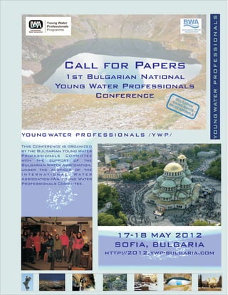 YOUNG WATER P R O F E S S I O N A L S
                Call for Papers
               1st Bulgarian National
             Young Water Professionals
                    Conference



YOUNG WATER P R O F E S S I O N A L S / Y W P /
This Conference is organized
by the Bulgarian Young Water
Professionals Commit tee
with the support of the
Bulgarian Water Association,
under the auspices of the
International Water
Association-IWA Young Water
Professionals Committee.




                                 17-18 MAY 2012
                                 SOFIA, BULGARIA
                               http://2012.ywp-bulgaria.com
 