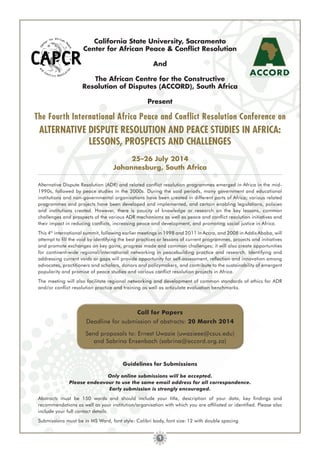 California State University, Sacramento
Center for African Peace & Conﬂict Resolution
And
The African Centre for the Constructive
Resolution of Disputes (ACCORD), South Africa
Present

The Fourth International Africa Peace and Conflict Resolution Conference on

ALTERNATIVE DISPUTE RESOLUTION AND PEACE STUDIES IN AFRICA:
LESSONS, PROSPECTS AND CHALLENGES
25–26 July 2014
Johannesburg, South Africa
Alternative Dispute Resolution (ADR) and related conﬂict resolution programmes emerged in Africa in the mid1990s, followed by peace studies in the 2000s. During the said periods, many government and educational
institutions and non-governmental organisations have been created in different parts of Africa; various related
programmes and projects have been developed and implemented, and certain enabling legislations, policies
and institutions created. However, there is paucity of knowledge or research on the key lessons, common
challenges and prospects of the various ADR mechanisms as well as peace and conﬂict resolution initiatives and
their impact in reducing conﬂicts, increasing peace and development, and promoting social justice in Africa.
This 4th international summit, following earlier meetings in 1998 and 2011 in Accra, and 2008 in Addis Ababa, will
attempt to ﬁll the void by identifying the best practices or lessons of current programmes, projects and initiatives
and promote exchanges on key gains, progress made and common challenges; it will also create opportunities
for continent-wide regional/international networking in peacebuilding practice and research. Identifying and
addressing current voids or gaps will provide opportunity for self-assessment, reﬂection and innovation among
advocates, practitioners and scholars, donors and policymakers, and contribute to the sustainability of emergent
popularity and promise of peace studies and various conﬂict resolution projects in Africa.
The meeting will also facilitate regional networking and development of common standards of ethics for ADR
and/or conﬂict resolution practice and training as well as articulate evaluation benchmarks.

Call for Papers
Deadline for submission of abstracts: 20 March 2014
Send proposals to: Ernest Uwazie (uwazieee@csus.edu)
and Sabrina Ensenbach (sabrina@accord.org.za)

Guidelines for Submissions
Only online submissions will be accepted.
Please endeavour to use the same email address for all correspondence.
Early submission is strongly encouraged.
Abstracts must be 150 words and should include your title, description of your data, key ﬁndings and
recommendations as well as your institution/organisation with which you are afﬁliated or identiﬁed. Please also
include your full contact details.
Submissions must be in MS Word, font style: Calibri body, font size: 12 with double spacing
1

 