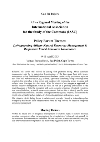 Call for Papers


                       Africa Regional Meeting of the
                    International Association
             for the Study of the Commons (IASC)

                           Policy Forum Themes:
 Defragmenting African Natural Resources Management &
        Responsive Forest Resources Governance

                                     9-11 April 2013
                  Venue: Protea Hotel, Sea Point, Cape Town
Host: The Institute for Poverty Land and Agrarian Studies (PLAAS), University of the Western Cape


Research has shown that success in dealing with problems facing Africa commons
management may lie in addressing fragmentation of the knowledge base and, hence,
management policy. Traditionally management has been carried out by government agencies
that focus on a particular sector, e.g. fisheries, agriculture or forestry, using knowledge from
scientists that specialize in that sector, and working with community groups to create and
enforce rules developed for that sector. With the advent of the ecosystem approach to
natural resource management, which is based in turn on a growing appreciation of the
interrelatedness of both the ecological and socio-economic dynamics of natural resources,
new cross-disciplinary scientific networks are needed that are able to identify specific areas
of sectoral interconnections, articulate and implement the required research, and translate the
results into advice for policy makers, development practitioners and resource users.
The objective of this Policy Forum is to bring such networks (formal or informal) together
with policy makers and other stakeholders to curve the way forward for effective, integrated
commons management:


                                    Meeting Themes
Within the broad area of integrated management of multiple types of natural resource
complex commons we place our emphasis on the presentation of policy relevant research on
the commons that networks and individual African and other scholars are currently carrying
out. Therefore the following themes are meant to be suggestive rather than exclusive:




                                               1
 