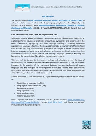 Revue plurilingue : Études des langues, littératures et cultures / ÉLLiC
Call for Papers
The scientific journal Revue Plurilingue: Etude des Langues, Littératures et Cultures/ELLiC is
calling for articles to be published in the three languages, English, French and Spanish, in its
Volume7, Num.1 (June 2023) on Multilingualism and Intercultural Diversity in Didactics:
Challenges and Strategies edited by Dr Faiza HADDAM BOUABDALLAH, Dr Ramzi CHIALI and
Ms Amaria GUENAOUI.
Each article will have a DOI, there are no publication fees.
Submission must be related to Didactics, Language and Culture. These themes should aim at
exploring different issues and challenges encountered by teachers and researchers in the
realm of education; highlighting the role of language teaching in promoting innovative
approaches in Language education. These approaches enable us to understand the significant
roles that teachers play in disseminating good practice strategies. However, the relationship
between language and culture and its implication for language teaching is undeniable since
we cannot understand a culture without first learning a language. Therefore, teaching any
language is the transmission of knowledge, ideologies and thoughts.
This issue will be devoted to the various readings and reflections around the issue of
interculturality and identity in the context of foreign language education. As such, researchers
interested in the question of the relationship between the teaching/learning of foreign
languages and the principles of multilingualism are invited to send their contributions
according to original and innovative approaches whose objective is to shape appropriate and
efficient training systems in an institutional context.
Articles between 4000 and 7000 words (10 pages maximum) may include but are not limited
to:
- Innovations in Language Teaching
- Language for Specific Purposes (LSP)
- Language and Culture
- Language and Society
- Language Assessment
- Teacher Development
Please register and make a submission on the journal website https://journals.univ-
tlemcen.dz/ELLIC/index.php/ELLIC/ before April 28th, 2023 and follow the authors’
instructions and stylesheet template.
 