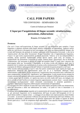 UNIVERSITÀ DEGLI STUDI DI BERGAMO
CENTRO COMPETENZA LINGUE
CIS – CENTRO DI ITALIANO PER STRANIERI
THE CENTER OF ITALIAN FOR FOREIGNERS

CALL FOR PAPERS
VIII CONVEGNO

SEMINARIO CIS

Centro di Italiano per Stranieri

L’input per l’acquisizione di lingue seconde: strutturazione,
percezione, elaborazione
Bergamo, 12-14 giugno 2014

Premessa
Che cos’è l’input nell’acquisizione di lingue seconde? La sua definizione pare semplice: l’input
linguistico è qualsiasi elemento della lingua obiettivo disponibile all’apprendente. Approcci teorici
anche tra i più diversi e divergenti tra loro convengono, tutti, sulla sua imprescindibilità: dunque, che
si tratti dell’elemento che permette di risettare i parametri della Grammatica Universale o che sia la
‘materia prima’ alla base della ‘lavorazione’ di quel ‘manufatto’ che è l’apprendimento linguistico,
l’input è in ogni teoria acquisizionalista un fattore essenziale. Tuttavia, se la sua indispensabilità è
assodata, alcune questioni fondamentali restano ancora aperte: quali sono, ad esempio, le
caratteristiche che permettono l’estrazione di questa ‘materia prima’ (percezione), che ne facilitano
l’elaborazione, che assicurano la durata nel tempo del prodotto finale? E quali sono i processi che
intervengono nella sua ‘lavorazione’? Soprattutto, in un’ottica rivolta alla didattica, quali sono le
proprietà che lo rendono una materia grezza di prima scelta (strutturazione)? Il Convegno CIS 2014
si propone di riflettere sull’acquisizione dell’italiano L2 partendo da questa prospettiva sull’input.
Nelle ricerche dedicate al tema, l‘input è stato ben presto caratterizzato negli aspetti più legati alle
implicazioni didattiche che legittimamente porta con sé: si è facilmente affermata l’idea,
intuitivamente condivisibile, che per promuovere l’acquisizione fosse necessario (anzi, sufficiente) un
input comprensibile, un input cioè ‘significativo’ per l’apprendente. La più recente ricerca europea ha
in parte smentito tali capisaldi della teoria acquisizionalista: sfidando le difficoltà insite nel controllare
e isolare questo tipo di variabile, si è aperta una nuova era nello studio dell’input, ora indagato non
più in astratto né con l’artificio di sistemi linguistici appositamente costruiti, bensì secondo dettami
metodologici ‘ecologicamente’ validi misurando concretamente le proprietà quantitative e
qualitative della materia linguistica effettivamente somministrata all’apprendente.
Il Convegno CIS 2014 è dedicato al tema dell’input nella triplice prospettiva della sua strutturazione,
della sua percezione e della sua elaborazione (in realtà, i tre punti di vista si interrelano e si
sovrappongono).
Il versante della strutturazione riguarda sia le caratteristiche del sistema linguistico in quanto tale (ad
es. gli universali linguistici) sia la manipolazione dell’input da parte dell’insegnante di L2: in
quest’ultimo àmbito si impone ormai – a vantaggio di una didassi non impressionistica, bensì fondata
e avvertita – la necessità di misurare l’efficacia dei principi di strutturazione dell’input didattico, con
particolare riferimento a differenziazioni nei principi organizzativi del sillabo in ragione di fattori
diversi quali ad es. i livelli di competenza degli apprendenti, i loro specifici bisogni comunicativi, il
Direzione:
Segreteria:

Piazzetta Verzeri, 1 - 24129 Bergamo tel. 035 2052436
Via Salvecchio, 19 - 24129 Bergamo tel.035 2052407 fax 035 2052771

http://www.unibg.it/cis

piera.molinelli@unibg.it
infocis@unibg.it

 