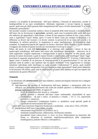 UNIVERSITÀ DEGLI STUDI DI BERGAMO
CENTRO COMPETENZA LINGUE
CIS – CENTRO DI ITALIANO PER STRANIERI
THE CENTER OF ITALIAN FOR FOREIGNERS

contesto e la modalità di presentazione dell’input didattico, l’intensità di esposizione, nonché la
(in)disponibilità di un input extradidattico. Altrettanto importante è trovare risposte ai seguenti
quesiti: quali sono gli effetti generati dalle manipolazioni dell’input a livello interazionale? E ai livelli
strutturale e procedurale?
Sul secondo versante è essenziale mettere a fuoco le proprietà delle unità lessicali o morfosintattiche
dell’input che ne favoriscono la percezione: anzitutto, quali sono le proprietà delle unità dell’input
che inducono gli apprendenti a individuare, a fronte di una sequenza continua di foni, i loro confini,
ossia a segmentare l’input? Inoltre, qual è il ruolo di fattori come per esempio la frequenza e la
diffusione su diversi tipi lessicali o in diversi contesti, la pervasività di un tratto nel sistema e la
ridondanza, la salienza percettiva, la trasparenza in senso interlinguistico, la prototipicità degli
esemplari, la trasparenza/opacità del rapporto tra forma e funzione? Quali ricadute a livello didattico
si traggono dai risultati di queste ricerche per incrementare il noticing in classe?
Infine, dal punto di vista dell’elaborazione ci si interroga sulle modalità – messe in luce da
qualsivoglia metodologia, dall’analisi dell’output alle metodologie introspettive – attraverso cui le
unità segmentate vengono organizzate o immagazzinate in classi o categorie. In altre parole, quali
principi di natura funzionale e quali di natura formale si manifestano nelle interlingue? Quali ‘leggi’
governano le sequenze acquisizionali in riferimento a tratti dell’italiano L2? O ancora, l’elaborazione
appare come il risultato di un processo di memorizzazione o di generalizzazione? E ciò vale per
qualsiasi unità di analisi e per qualsiasi tipo di regola strutturale? Cosa suggeriscono le strategie
transitorie individuate nelle interlingue su come procede l’elaborazione? E ancora, quali modelli
teorici a confronto meglio interpretano il lavorio linguistico degli apprendenti? Quali prassi didattiche
lo favoriscono? Da ultimo, quali sono le implicazioni sul piano della didattica in ogni suo aspetto che
scaturiscono da queste riflessioni?

Temario
1. In riferimento alla strutturazione dell’input didattico, saranno privilegiate relazioni tese a indagare
i seguenti temi:
 individuazione dei principi di strutturazione dell’input didattico e misurazione della loro
efficacia, con particolare riferimento alla scelta dei modelli operativi e a differenziazioni nei
principi organizzativi del sillabo, in ragione di:
- livelli di competenza (fasi iniziali vs. avanzate);
- qualità, quantità e intensità dell’input (input multimodale, disponibilità di input
extradidattico – da pari o nativi, in presenza o virtuale –; LS vs. L2; esposizione
intensiva vs. estensiva);
- bisogni comunicativi (competenze ricettive vs. produttive, scopi speciali, grado di
significatività motivazionale dell’input);
‘status’ dell’input (istruzione linguistica focalizzata o incidentale – come ad es. CLIL o ICLHE).
 manipolazioni dell’input e loro effetti, a livello:
- interazionale (negoziazione e/o feedback, ecc.);
- strutturale (semplificazione, elaborazione, facilitazione testuale);
- procedurale (input enhancement vs. focus on form; bilanciamenti tra attenzione alla
forma vs. attenzione al contenuto; implicitezza/esplicitezza della componente
metalinguistica; pratiche riflessive e introspettive).

Direzione:
Segreteria:

Piazzetta Verzeri, 1 - 24129 Bergamo tel. 035 2052436
Via Salvecchio, 19 - 24129 Bergamo tel.035 2052407 fax 035 2052771

http://www.unibg.it/cis

piera.molinelli@unibg.it
infocis@unibg.it

 