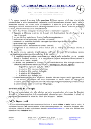 UNIVERSITÀ DEGLI STUDI DI BERGAMO
CENTRO COMPETENZA LINGUE
CIS – CENTRO DI ITALIANO PER STRANIERI
THE CENTER OF ITALIAN FOR FOREIGNERS

2. Per quanto riguarda il versante della percezione dell’input, saranno privilegiate relazioni che
mettano in luce in modo comparativo il ruolo delle variabili sotto elencate, tenendo conto anche in
prospettiva didattica dei diversi livelli di competenza e abilità in gioco: per es. la trasparenza
interlinguistica di un item lessicale è un fattore egualmente decisivo in attività ricettive e produttive?
O ancora, lo è in qualsiasi stadio di apprendimento?
Tra i fattori che potranno essere presi in considerazione si menzionano i seguenti:
 frequenza e diffusione su diversi tipi lessicali o in diversi contesti (la token-frequency e la
type-frequency);
 pervasività di un tratto (per es. il genere) nel sistema e ridondanza;
 salienza percettiva (segmentale, prosodica, posizionale);
 trasparenza in senso interlinguistico o composizionalità del significato di un costrutto;
 prototipicità degli esemplari;
 trasparenza/opacità del rapporto tra forma e funzione;
 complessità di una struttura in termini formali (per es. principi di morfologia naturale) e
funzionali.
3. In questa sessione dedicata all’elaborazione dell’input da parte dell’apprendente saranno
privilegiate relazioni che mostrino sulla base di dati empirici:
 le modalità (memorizzazione, generalizzazione, calcolo delle probabilità, ecc.) e i principi
formali o funzionali attraverso cui le unità prima segmentate vengono poi immagazzinate e
organizzate in classi o categorie;
 i principi che governano le sequenze acquisizionali (inclusive delle strategie transitorie),
soprattutto in riferimento a tratti dell’italiano L2 ancora poco o per nulla esplorati;
- l’operatività di principi quali, tra i molti;
- il principio della massima esplicitezza;
- il principio della coerenza tipologica;
- il principio dell’isomorfismo;
- il principio della rilevanza, ecc.
 i modelli teorici che meglio si attagliano a illustrare il lavorio linguistico dell’apprendente: per
es. un modello funzionalista che faccia riferimento alla facoltà umana di linguaggio o,
viceversa, un modello ancora funzionalista, ma di tipo emergentista che non postula l’esistenza
di un meccanismo innato specifico per il linguaggio.

Strutturazione del Convegno
Il Convegno comprenderà, oltre alle relazioni su invito, comunicazioni selezionate dal Comitato
Scientifico. Per la presentazione delle comunicazioni, gli autori avranno a disposizione 20 minuti, cui
seguirà una discussione di 10 minuti. La lingua del Convegno è l’italiano.

Call for Papers e Atti
Chi fosse interessato a proporre una comunicazione è invitato ad inviare entro il 10 marzo 2014 un abstract in
italiano tra le 600 e le 1000 parole (comprese le indicazioni bibliografiche) con l’indicazione del proprio nome,
affiliazione e indirizzo di posta elettronica all’indirizzo cis.formazione@unibg.it. L’esito della selezione verrà
comunicato entro il 10 aprile 2014.

Direzione:
Segreteria:

Piazzetta Verzeri, 1 - 24129 Bergamo tel. 035 2052436
Via Salvecchio, 19 - 24129 Bergamo tel.035 2052407 fax 035 2052771

http://www.unibg.it/cis

piera.molinelli@unibg.it
infocis@unibg.it

 