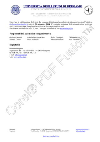 UNIVERSITÀ DEGLI STUDI DI BERGAMO
CENTRO COMPETENZA LINGUE
CIS – CENTRO DI ITALIANO PER STRANIERI
THE CENTER OF ITALIAN FOR FOREIGNERS

È prevista la pubblicazione degli Atti. La versione definitiva del contributo dovrà essere inviata all’indirizzo
cis.formazione@unibg.it entro il 30 settembre 2014. L’eventuale inclusione delle comunicazioni negli Atti
verrà confermata dopo il vaglio della versione scritta da parte dei curatori.
Per ulteriori informazioni sul CIS e sul Convegno si rimanda al sito www.unibg.it/cis.

Responsabilità scientifica e organizzativa
Giuliano Bernini
Roberta Grassi

Rosella Bozzone Costa
Piera Molinelli

Luisa Fumagalli
Monica Piantoni

Chiara Ghezzi
Ada Valentini

Segreteria
Giovanna Beghini
Segreteria C.I.S - via Salvecchio, 19 - 24129 Bergamo
tel. 035 2052407 - fax 035 2052771
e-mal: infocis@unibg.it
web: www.unibg.it/cis

Direzione:
Segreteria:

Piazzetta Verzeri, 1 - 24129 Bergamo tel. 035 2052436
Via Salvecchio, 19 - 24129 Bergamo tel.035 2052407 fax 035 2052771

http://www.unibg.it/cis

piera.molinelli@unibg.it
infocis@unibg.it

 