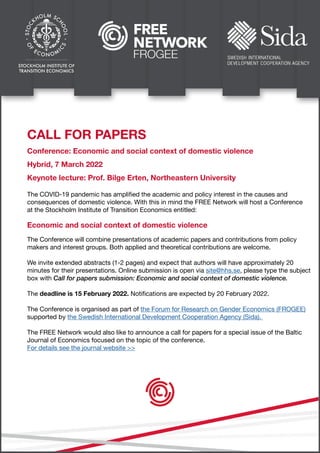 CALL FOR PAPERS
Conference: Economic and social context of domestic violence
Hybrid, 7 March 2022
Keynote lecture: Prof. Bilge Erten, Northeastern University
Economic and social context of domestic violence
The COVID-19 pandemic has amplified the academic and policy interest in the causes and
consequences of domestic violence. With this in mind the FREE Network will host a Conference
at the Stockholm Institute of Transition Economics entitled:
The Conference will combine presentations of academic papers and contributions from policy
makers and interest groups. Both applied and theoretical contributions are welcome.
We invite extended abstracts (1-2 pages) and expect that authors will have approximately 20
minutes for their presentations. Online submission is open via site@hhs.se, please type the subject
box with Call for papers submission: Economic and social context of domestic violence.
The deadline is 15 February 2022. Notifications are expected by 20 February 2022.
The Conference is organised as part of the Forum for Research on Gender Economics (FROGEE)
supported by the Swedish International Development Cooperation Agency (Sida).
The FREE Network would also like to announce a call for papers for a special issue of the Baltic
Journal of Economics focused on the topic of the conference.
For details see the journal website >>
 