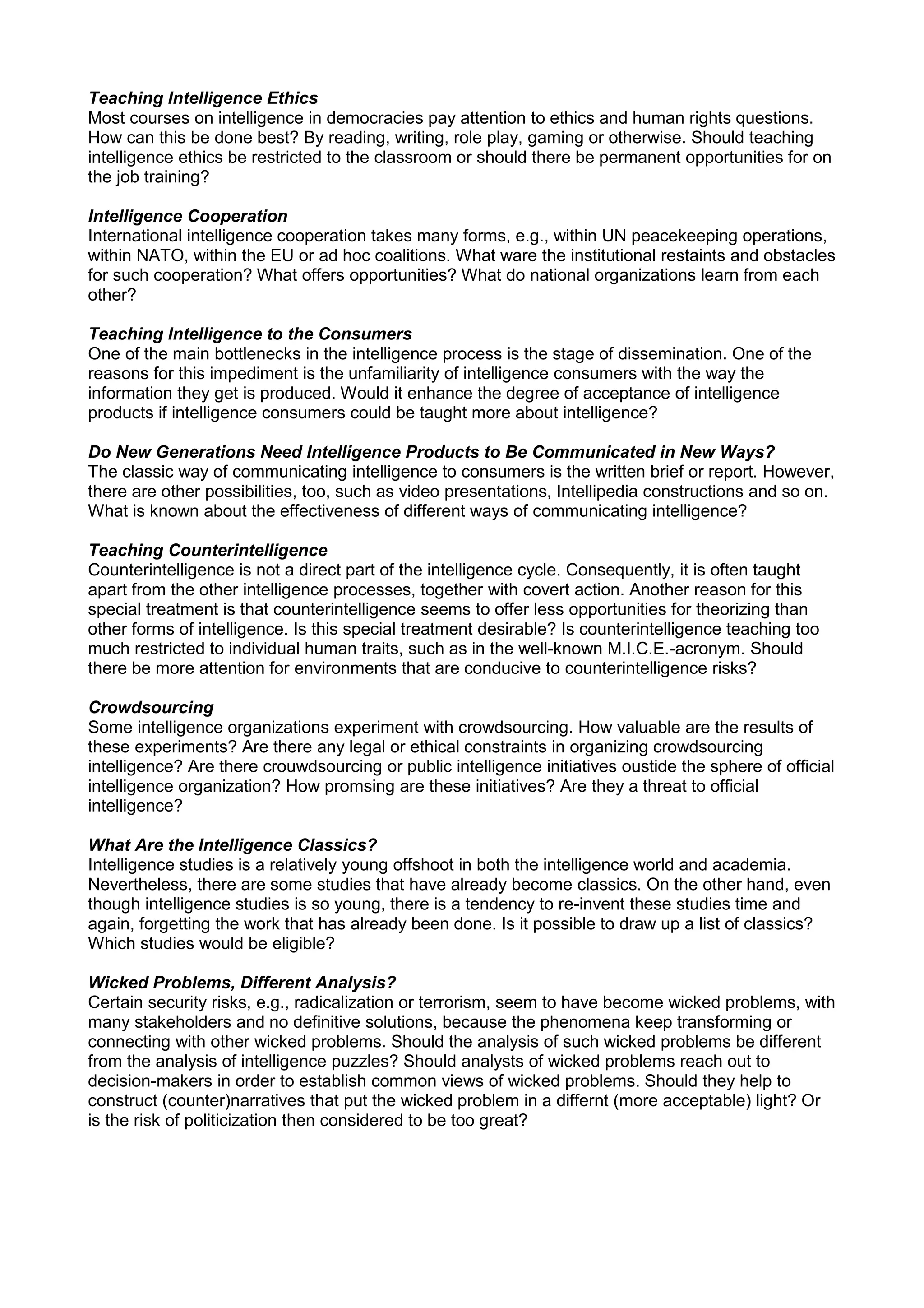 Teaching Intelligence Ethics
Most courses on intelligence in democracies pay attention to ethics and human rights questions.
How can this be done best? By reading, writing, role play, gaming or otherwise. Should teaching
intelligence ethics be restricted to the classroom or should there be permanent opportunities for on
the job training?
Intelligence Cooperation
International intelligence cooperation takes many forms, e.g., within UN peacekeeping operations,
within NATO, within the EU or ad hoc coalitions. What ware the institutional restaints and obstacles
for such cooperation? What offers opportunities? What do national organizations learn from each
other?
Teaching Intelligence to the Consumers
One of the main bottlenecks in the intelligence process is the stage of dissemination. One of the
reasons for this impediment is the unfamiliarity of intelligence consumers with the way the
information they get is produced. Would it enhance the degree of acceptance of intelligence
products if intelligence consumers could be taught more about intelligence?
Do New Generations Need Intelligence Products to Be Communicated in New Ways?
The classic way of communicating intelligence to consumers is the written brief or report. However,
there are other possibilities, too, such as video presentations, Intellipedia constructions and so on.
What is known about the effectiveness of different ways of communicating intelligence?
Teaching Counterintelligence
Counterintelligence is not a direct part of the intelligence cycle. Consequently, it is often taught
apart from the other intelligence processes, together with covert action. Another reason for this
special treatment is that counterintelligence seems to offer less opportunities for theorizing than
other forms of intelligence. Is this special treatment desirable? Is counterintelligence teaching too
much restricted to individual human traits, such as in the well-known M.I.C.E.-acronym. Should
there be more attention for environments that are conducive to counterintelligence risks?
Crowdsourcing
Some intelligence organizations experiment with crowdsourcing. How valuable are the results of
these experiments? Are there any legal or ethical constraints in organizing crowdsourcing
intelligence? Are there crouwdsourcing or public intelligence initiatives oustide the sphere of official
intelligence organization? How promsing are these initiatives? Are they a threat to official
intelligence?
What Are the Intelligence Classics?
Intelligence studies is a relatively young offshoot in both the intelligence world and academia.
Nevertheless, there are some studies that have already become classics. On the other hand, even
though intelligence studies is so young, there is a tendency to re-invent these studies time and
again, forgetting the work that has already been done. Is it possible to draw up a list of classics?
Which studies would be eligible?
Wicked Problems, Different Analysis?
Certain security risks, e.g., radicalization or terrorism, seem to have become wicked problems, with
many stakeholders and no definitive solutions, because the phenomena keep transforming or
connecting with other wicked problems. Should the analysis of such wicked problems be different
from the analysis of intelligence puzzles? Should analysts of wicked problems reach out to
decision-makers in order to establish common views of wicked problems. Should they help to
construct (counter)narratives that put the wicked problem in a differnt (more acceptable) light? Or
is the risk of politicization then considered to be too great?
 