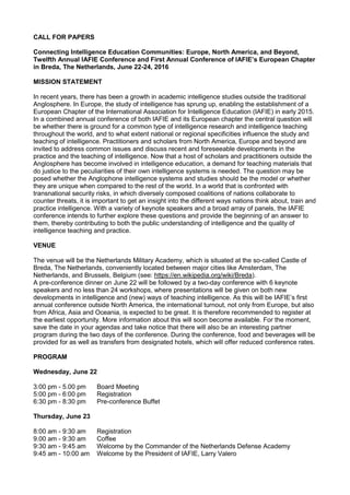 CALL FOR PAPERS
Connecting Intelligence Education Communities: Europe, North America, and Beyond,
Twelfth Annual IAFIE Conference and First Annual Conference of IAFIE’s European Chapter
in Breda, The Netherlands, June 22-24, 2016
MISSION STATEMENT
In recent years, there has been a growth in academic intelligence studies outside the traditional
Anglosphere. In Europe, the study of intelligence has sprung up, enabling the establishment of a
European Chapter of the International Association for Intelligence Education (IAFIE) in early 2015.
In a combined annual conference of both IAFIE and its European chapter the central question will
be whether there is ground for a common type of intelligence research and intelligence teaching
throughout the world, and to what extent national or regional specificities influence the study and
teaching of intelligence. Practitioners and scholars from North America, Europe and beyond are
invited to address common issues and discuss recent and foreseeable developments in the
practice and the teaching of intelligence. Now that a host of scholars and practitioners outside the
Anglosphere has become involved in intelligence education, a demand for teaching materials that
do justice to the peculiarities of their own intelligence systems is needed. The question may be
posed whether the Anglophone intelligence systems and studies should be the model or whether
they are unique when compared to the rest of the world. In a world that is confronted with
transnational security risks, in which diversely composed coalitions of nations collaborate to
counter threats, it is important to get an insight into the different ways nations think about, train and
practice intelligence. With a variety of keynote speakers and a broad array of panels, the IAFIE
conference intends to further explore these questions and provide the beginning of an answer to
them, thereby contributing to both the public understanding of intelligence and the quality of
intelligence teaching and practice.
VENUE
The venue will be the Netherlands Military Academy, which is situated at the so-called Castle of
Breda, The Netherlands, conveniently located between major cities like Amsterdam, The
Netherlands, and Brussels, Belgium (see: https://en.wikipedia.org/wiki/Breda).
A pre-conference dinner on June 22 will be followed by a two-day conference with 6 keynote
speakers and no less than 24 workshops, where presentations will be given on both new
developments in intelligence and (new) ways of teaching intelligence. As this will be IAFIE’s first
annual conference outside North America, the international turnout, not only from Europe, but also
from Africa, Asia and Oceania, is expected to be great. It is therefore recommended to register at
the earliest opportunity. More information about this will soon become available. For the moment,
save the date in your agendas and take notice that there will also be an interesting partner
program during the two days of the conference. During the conference, food and beverages will be
provided for as well as transfers from designated hotels, which will offer reduced conference rates.
PROGRAM
Wednesday, June 22
3:00 pm - 5.00 pm Board Meeting
5:00 pm - 6:00 pm Registration
6:30 pm - 8:30 pm Pre-conference Buffet
Thursday, June 23
8:00 am - 9:30 am Registration
9.00 am - 9:30 am Coffee
9:30 am - 9:45 am Welcome by the Commander of the Netherlands Defense Academy
9:45 am - 10:00 am Welcome by the President of IAFIE, Larry Valero
 