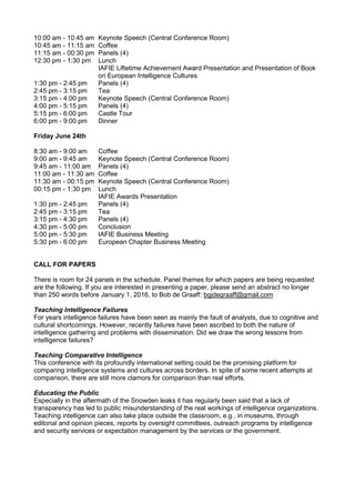 10:00 am - 10:45 am Keynote Speech (Central Conference Room)
10:45 am - 11:15 am Coffee
11:15 am - 00:30 pm Panels (4)
12:30 pm - 1:30 pm Lunch
IAFIE Liftetime Achievement Award Presentation and Presentation of Book
on European Intelligence Cultures
1:30 pm - 2:45 pm Panels (4)
2:45 pm - 3:15 pm Tea
3:15 pm - 4:00 pm Keynote Speech (Central Conference Room)
4:00 pm - 5:15 pm Panels (4)
5:15 pm - 6:00 pm Castle Tour
6:00 pm - 9:00 pm Dinner
Friday June 24th
8:30 am - 9:00 am Coffee
9:00 am - 9:45 am Keynote Speech (Central Conference Room)
9:45 am - 11:00 am Panels (4)
11:00 am - 11:30 am Coffee
11:30 am - 00:15 pm Keynote Speech (Central Conference Room)
00:15 pm - 1:30 pm Lunch
IAFIE Awards Presentation
1:30 pm - 2:45 pm Panels (4)
2:45 pm - 3:15 pm Tea
3:15 pm - 4:30 pm Panels (4)
4:30 pm - 5:00 pm Conclusion
5:00 pm - 5:30 pm IAFIE Business Meeting
5:30 pm - 6:00 pm European Chapter Business Meeting
CALL FOR PAPERS
There is room for 24 panels in the schedule. Panel themes for which papers are being requested
are the following. If you are interested in presenting a paper, please send an abstract no longer
than 250 words before January 1, 2016, to Bob de Graaff: bgjdegraaff@gmail.com
Teaching Intelligence Failures
For years intelligence failures have been seen as mainly the fault of analysts, due to cognitive and
cultural shortcomings. However, recently failures have been ascribed to both the nature of
intelligence gathering and problems with dissemination. Did we draw the wrong lessons from
intelligence failures?
Teaching Comparative Intelligence
This conference with its profoundly international setting could be the promising platform for
comparing intelligence systems and cultures across borders. In spite of some recent attempts at
comparison, there are still more clamors for comparison than real efforts.
Educating the Public
Especially in the aftermath of the Snowden leaks it has regularly been said that a lack of
transparency has led to public misunderstanding of the real workings of intelligence organizations.
Teaching intelligence can also take place outside the classroom, e.g., in museums, through
editorial and opinion pieces, reports by oversight committees, outreach programs by intelligence
and security services or expectation management by the services or the government.
 