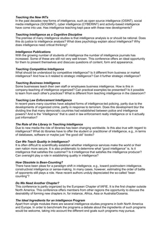 Teaching the New INTs
In the past decades new forms of intelligence, such as open source intelligence (OSINT), social
media intelligence (SOCMINT), cyber intelligence (CYBERINT) and activity-based intelligence
have come into use. Has intelligence teaching kept pace with these new developments?
Teaching Intelligence as a Cognitive Discipline
The premise of many intelligence studies is that intelligence analysis is or should be rational. Does
this do justice to intelligence analysis? What does psychology explain about intelligence? Why
does intelligence need critical thinking?
Intelligence Publications
With the growing number of students of intelligence the number of intelligence journals has
increased. Some of these are still not very well known. This conference offers an ideal opportunity
for them to present themselves and disscuss questions of content, form and appearance.
Teaching Competitive Intelligence
What should be understood by competitive intelligence? Is it different from business or market
intelligence? And how is it related to strategic intelligence? Can it further strategic intelligence?
Teaching Business Intelligence
Some businesses teach their own staff or employees business intelligence. How is this in
company-teaching of intelligence organized? Can practical examples be presented? Is it possible
to learn from each other’s practices? What is different from teaching intelligence in the classroom?
Teaching Law Enforcement Intelligence
In recent years many countries have adopted forms of intelligence-led policing, partly due to the
developments of organized crime, partly in response to terrorism. Does this development blur the
dividing line that many democratic countries had established between police and intelligence
powers? And is the “intelligence” that is used in law enforcement really intelligence or is it actually
just information?
The Role of the Library in Teaching Intelligence
Due to new media the role of libraries has been changing worldwide. Is this also true with regard to
intelligence? What do libraries have to offer the student or practitioner of intelligence, e.g., in terms
of databases, software or maybe just “the good old” books?
Can We Teach Quality in Intelligence?
It is often difficult to scientifically establish whether intelligence services make the world or their
own nation more secure. It is also problematic to determine what “good intelligence” is. Is it
intelligence that satisfies the customer? Is it intelligence that satisfies the intelligence producer?
Can oversight play a role in establishing quality in intelligence?
How Obsolete is Bean-Counting?
There have been pleas for a paradigm shift in intelligence, e.g., toward postmodern intelligence,
constructivist intelligence or sense-making. In many cases, however, estimating the order of battle
of opponents still plays a role. Have recent authors unduly depreciated the so-called “bean
counting”?
Do We Need Another Chapter?
This conference is partly organized by the European Chapter of IAFIE. It is the first chapter outside
North America. This conference offers members from other regions the opportunity to discuss the
desirability of forming new chapters in, for instance, Africa, Asia or Australia/Oceania.
The Ideal Ingredients for an Intelligence Program
Apart from single modules there are several intelligence studies programs in both North America
and Europe. In order to benchmark the programs a debate about the ingredients of such programs
would be welcome, taking into account the different end goals such programs may pursue.
 
