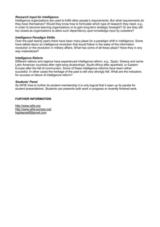 Research Input for Intelligence
Intelligence organizations are used to fulfill other people’s requirements. But what requirements do
they have themselves? Would they know how to formulate which type of research they need, e.g.,
in order to become learning organizations or to gain long-term strategic foresight? Or are they still
too closed as organizations to allow such dependency upon knowledge input by outsiders?
Intelligence Paradigm Shifts
Over the past twenty years there have been many pleas for a paradigm shift in intelligence. Some
have talked about an intelligence revolution that would follow in the wake of the information
revolution or the revolution in military affairs. What has come of all these pleas? Have they in any
way materialized?
Intelligence Reform
Different nations and regions have experienced intelligence reform, e.g., Spain, Greece and some
Latin American countries after right-wing dicatorships, South-Africa after apartheid, or Eastern
Europe after the fall of communism. Some of these intelligence reforms have been rather
succesful. In other cases the heritage of the past is still very strongly felt. What are the indicators
for success or failure of intelligence reform?
Students’ Panel
As IAFIE tries to further its student membership it is only logical that it open up its panels for
student presentations. Students can presents both work in progress or recently finished work.
FURTHER INFORMATION
http://www.iafie.org
http://www.iafie-europe.org/
bgjdegraaff@gmail.com
 