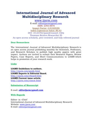 International Journal of Advanced
Multidisciplinary Research
www.ijarm.com
E-mail: editorijarm@gmail.com
ISSN: 2393-8870
Impact Factor: 4.012(2020)
Index Copernicus Value: 80.43
DOI :10.22192/ijamr(Crossref, USA)
Thomson Reuters Researcher ID
An open access scholarly, peer-reviewed, and fully refereed journal
Dear Researchers
The International Journal of Advanced Multidisciplinary Research is
an open access journal publishing monthly for Scientists, Professors,
and Research Scholars to publish high quality papers with great
impact. Authors are invited to submit their Research Papers, Review
Papers, Case Reports, and Short Communications to IJAMR which
helps in promotion of your research work.
Links
IJAMR Guidelines to authors.
http://ijarm.com/guide.html
IJAMR Experts in Editorial Board.
http://ijarm.com/eboard.html
IJAMR Current issue article.
http://ijarm.com/cissue.html
Submission of Manuscript
E-mail: editorijarm@gmail.com
With Regards
Editor- in –Chief
International Journal of Advanced Multidisciplinary Research
Website: www.ijarm.com
E-mail: editorijarm@gmail.com
 
