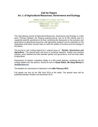 Call for Papers
Int. J. of Agricultural Resources, Governance and Ecology
Editor in Chief: Prof. Walter Leal Filho
(Hamburg University of Applied Sciences, Germany)
ISSN online: 1741-5004
ISSN print: 1462-4605
4 issues per year

The International Journal of Agricultural Resources, Governance and Ecology is a high
level, Thomson Reuters, ISI, Scopus indexed journal, now on its 9th volume and is a
respected scientific periodical on its field, combining the discussion on the evolution and
governance of agricultural resources, with agriculture research and an emphasis on the
implications that policy choices have on both the welfare of humans and the ecology of
the planet.
The journal is now inviting papers for a special issue on "Gender, Governance and
Agriculture". The special issue will focus on empirical research, studies and practical
projects, which address the links between gender and governance, and how they relate
to agriculture.
Expressions of interest, consisting initially of a 200 words abstract, containing the full
contact details from the authors, should be sent to Guest Editor, Ms Gargi Banerji at
gargi@pragya.org.
The deadline for submissions of abstracts is the 28th February 2014.
Full papers are due by the 30th April 2014 at the latest. The special issue will be
published between October and November 2014.

 