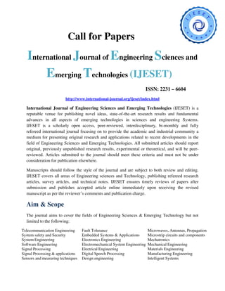 Call for Papers
   International Journal of Engineering Sciences and
        Emerging Technologies (IJESET)
                                                                       ISSN: 2231 – 6604
                         http://www.international-journal.org/ijeset/index.html

  International Journal of Engineering Sciences and Emerging Technologies (IJESET) is a
  reputable venue for publishing novel ideas, state-of-the-art research results and fundamental
  advances in all aspects of emerging technologies in sciences and engineering Systems.
  IJESET is a scholarly open access, peer-reviewed, interdisciplinary, bi-monthly and fully
  refereed international journal focusing on to provide the academic and industrial community a
  medium for presenting original research and applications related to recent developments in the
  field of Engineering Sciences and Emerging Technologies. All submitted articles should report
  original, previously unpublished research results, experimental or theoretical, and will be peer-
  reviewed. Articles submitted to the journal should meet these criteria and must not be under
  consideration for publication elsewhere.

  Manuscripts should follow the style of the journal and are subject to both review and editing.
  IJESET covers all areas of Engineering sciences and Technology, publishing refereed research
  articles, survey articles, and technical notes. IJESET ensures timely reviews of papers after
  submission and publishes accepted article online immediately upon receiving the revised
  manuscript as per the reviewer’s comments and publication charge.

  Aim & Scope
  The journal aims to cover the fields of Engineering Sciences & Emerging Technology but not
  limited to the following:

Telecommunication Engineering      Fault Tolerance                        Microwaves, Antennas, Propagation
System safety and Security         Embedded Systems & Applications        Microstrip circuits and components
System Engineering                 Electronics Engineering                Mechatronics
Software Engineering               Electromechanical System Engineering   Mechanical Engineering
Signal Processing                  Electrical Engineering                 Materials Engineering
Signal Processing & applications   Digital Speech Processing              Manufacturing Engineering
Sensors and measuring techniques   Design engineering                     Intelligent Systems
 