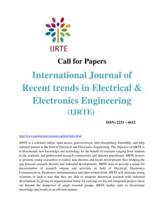 Call for Papers
    International Journal of
  Recent trends in Electrical &
    Electronics Engineering
                                         (IJRTE)
                                                                   ISSN: 2231 – 6612


http://www.international-journal.org/ijrte/index.html

IJRTE is a scholarly online, open access, peer-reviewed, inter-disciplinary, bimonthly, and fully
refereed journal in the field of Electrical and Electronics Engineering. The objective of IJRTE is
to disseminate new knowledge and technology for the benefit of everyone ranging from students
to the academic and professional research communities and industry practitioner. IJRTE focuses
to promote young researchers to realize new theories and recent developments thus bridging the
gap between research theories and industrial developments. IJRTE aims to provide a venue for
dissemination of research outputs and activities in field of Electrical, Electronics
Communication, Electronics instrumentation and other related fields. IJRTE will stimulate young
scientists in such a way that they are able to integrate theoretical research with industrial
development by giving an organizational frame for carrying out big and integrated projects those
are beyond the manpower of single research groups. IJRTE further aims to disseminate
knowledge and results in an efficient manner.
 